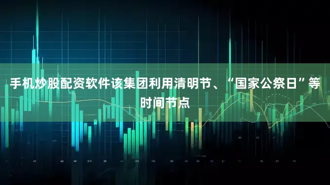 手机炒股配资软件该集团利用清明节、“国家公祭日”等时间节点