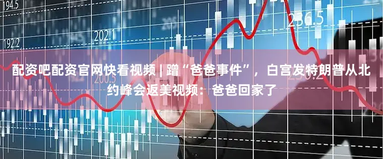 配资吧配资官网快看视频 | 蹭“爸爸事件”，白宫发特朗普从北约峰会返美视频：爸爸回家了