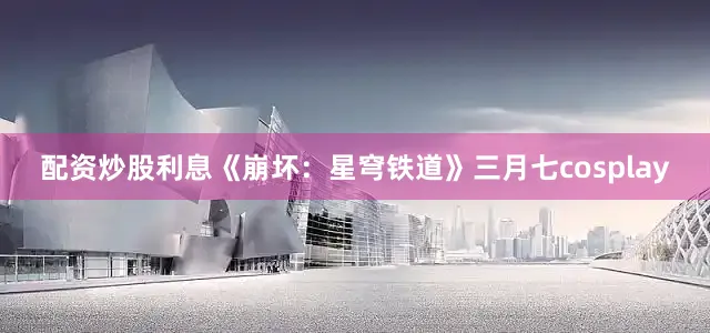 配资炒股利息《崩坏：星穹铁道》三月七cosplay