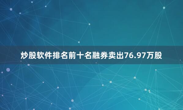 炒股软件排名前十名融券卖出76.97万股